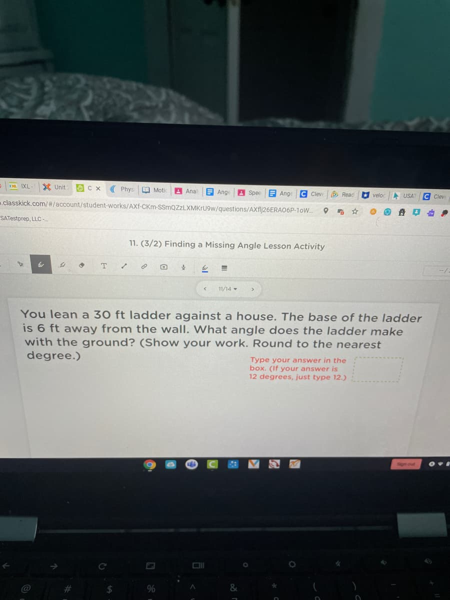 1a. IXL-
X Unit
Phys
O Motic
A Anal
E Ange
Spee
E Ange
C Cleve
O Read
* veloc
A USAT
Clev
.classkick.com/#/account/student-works/AXf-CKm-SSmQZzLXMKrU9w/questions/AXflj26ERAO6P-1oW.
SATestprep, LLC -
11. (3/2) Finding a Missing Angle Lesson Activity
T.
--/
11/14 -
You lean a 30 ft ladder against a house. The base of the ladder
is 6 ft away from the wall. What angle does the ladder make
with the ground? (Show your work. Round to the nearest
degree.)
Type your answer in the
box. (If your answer is
12 degrees, just type 12.)
Sign out
@
%23
2$
%
