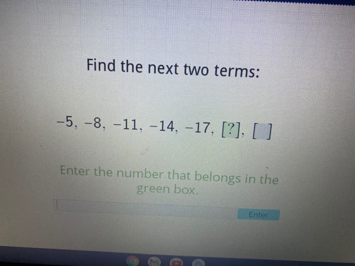 Find the next two terms:
-5, -8, -11, -14, -17, [?], []
Enter the number that belongs in the
green box.
Enter
