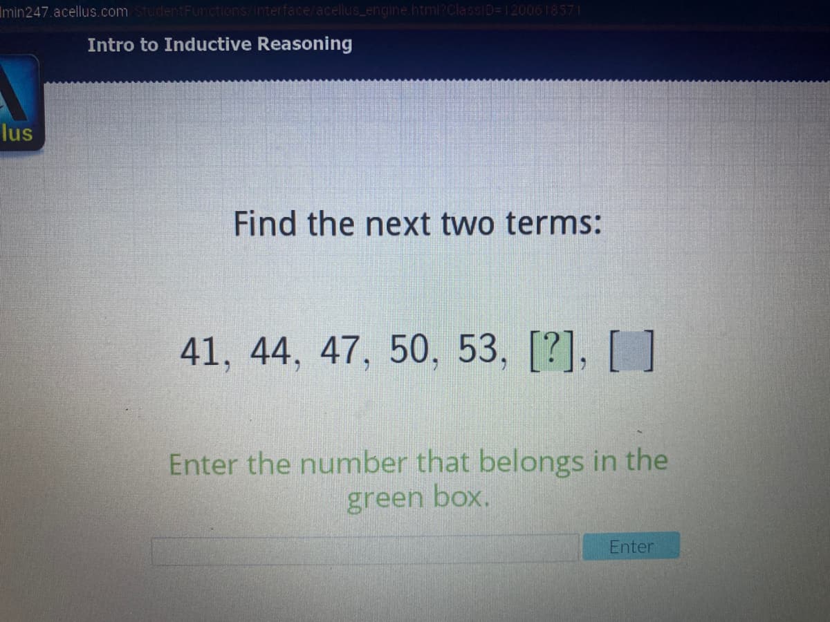 Imin247. acellus.com StudentFunctions/Interface/acellus_engine.html?ClassiD=1200618571
Intro to Inductive Reasoning
lus
Find the next two terms:
41, 44, 47, 50, 53, [?], [ ]
Enter the number that belongs in the
green box.
Enter
