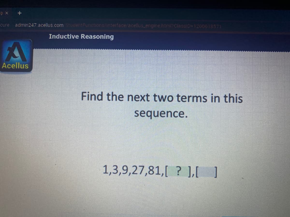 cure
admin247.acellus.com StudentFunctions/Interface/acellus_engine html?ClassID=1200618571
Inductive Reasoning
Acellus
Find the next two terms in this
sequence.
1,3,9,27,81,[ ? ]LI ]
