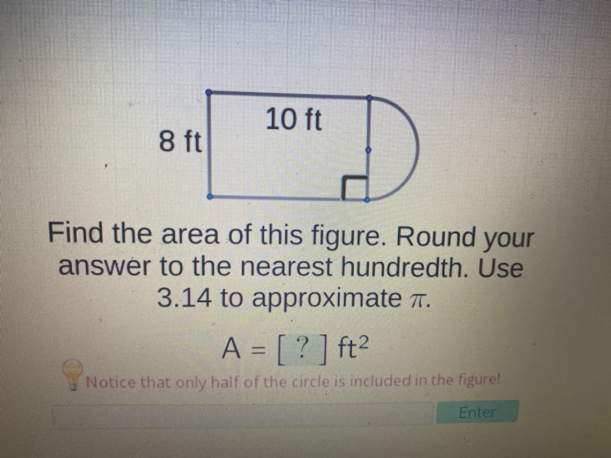 10 ft
8 ft
Find the area of this figure. Round your
answér to the nearest hundredth. Use
3.14 to approximate T.
A = [ ? ] ft²
Notice that only half of the circle is included in the figure!
Enter
