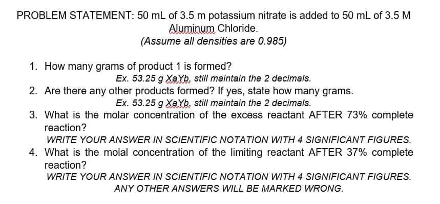 PROBLEM STATEMENT: 50 mL of 3.5 m potassium nitrate is added to 50 mL of 3.5 M
Aluminum Chloride.
(Assume all densities are 0.985)
1. How many grams of product 1 is formed?
Ex. 53.25 g XaYb, still maintain the 2 decimals.
2. Are there any other products formed? If yes, state how many grams.
Ex. 53.25 g XaYb, still maintain the 2 decimals.
3. What is the molar concentration of the excess reactant AFTER 73% complete
reaction?
WRITE YOUR ANSWER IN SCIENTIFIC NOTATION WITH 4 SIGNIFICANT FIGURES.
4. What is the molal concentration of the limiting reactant AFTER 37% complete
reaction?
WRITE YOUR ANSWER IN SCIENTIFIC NOTATION WITH 4 SIGNIFICANT FIGURES.
ANY OTHER ANSWERS WILL BE MARKED WRONG.
