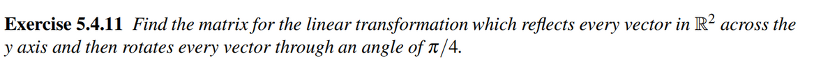 Exercise 5.4.11 Find the matrix for the linear transformation which reflects every vector in R² across the
y axis and then rotates every vector through an angle of π/4.