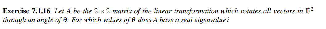 Exercise 7.1.16 Let A be the 2 × 2 matrix of the linear transformation which rotates all vectors in R²
through an angle of 0. For which values of 0 does A have a real eigenvalue?