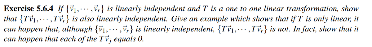 Exercise 5.6.4 If {V₁, ···‚Vr} is linearly independent and T is a one to one linear transformation, show
that {TV₁,,Tvr} is also linearly independent. Give an example which shows that if T is only linear, it
can happen that, although {₁,...,Vr} is linearly independent, {TV₁, ···‚Tvr} is not. In fact, show that it
can happen that each of the Tv; equals 0.
9