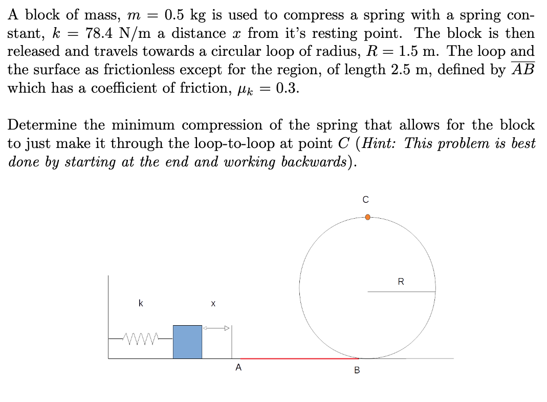 A block of mass, m =
0.5 kg is used to compress a spring with a spring con-
78.4 N/m a distance x from it's resting point. The block is then
stant, k
released and travels towards a circular loop of radius, R = 1.5 m. The loop and
the surface as frictionless except for the region, of length 2.5 m, defined by AB
which has a coefficient of friction, µk
= 0.3.
Determine the minimum compression of the spring that allows for the block
to just make it through the loop-to-loop at point C (Hint: This problem is best
done by starting at the end and working backwards).
R
k
A
В
