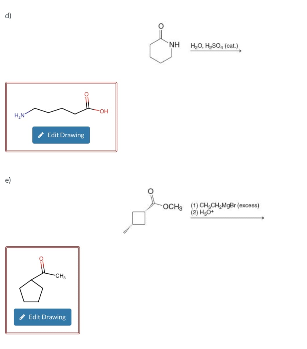 d)
&
e)
H₂N
Edit Drawing
-CH3
Edit Drawing
OH
NH
H₂O, H2SO4 (cat.)
OCH3 (1) CH3CH2MgBr (excess)
(2) H3O+