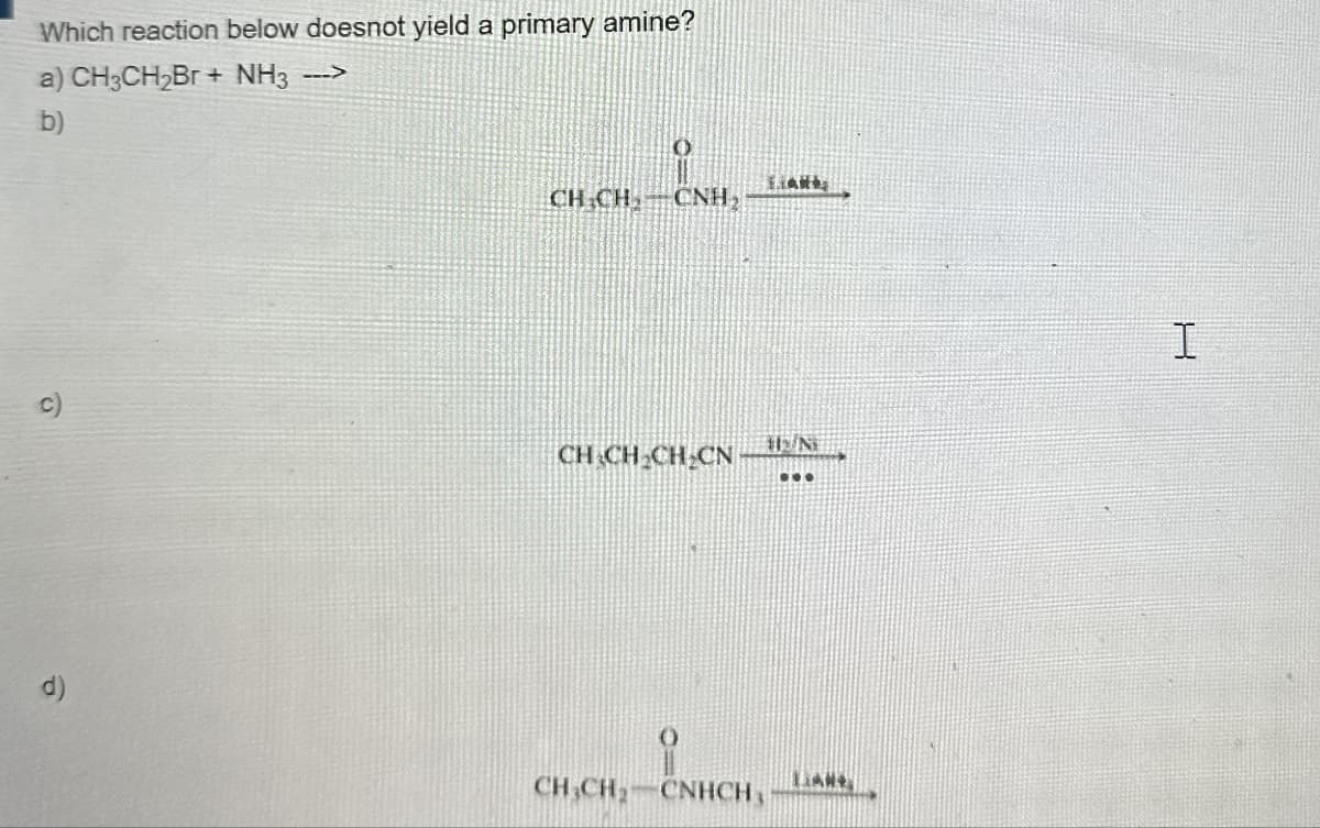 Which reaction below doesnot yield a primary amine?
a) CH3CH2Br+ NH3 --->
b)
CH CH
CNH
c)
CHCH CH CN
d)
CH CH2-CNHCH,
th/N
LAN
I