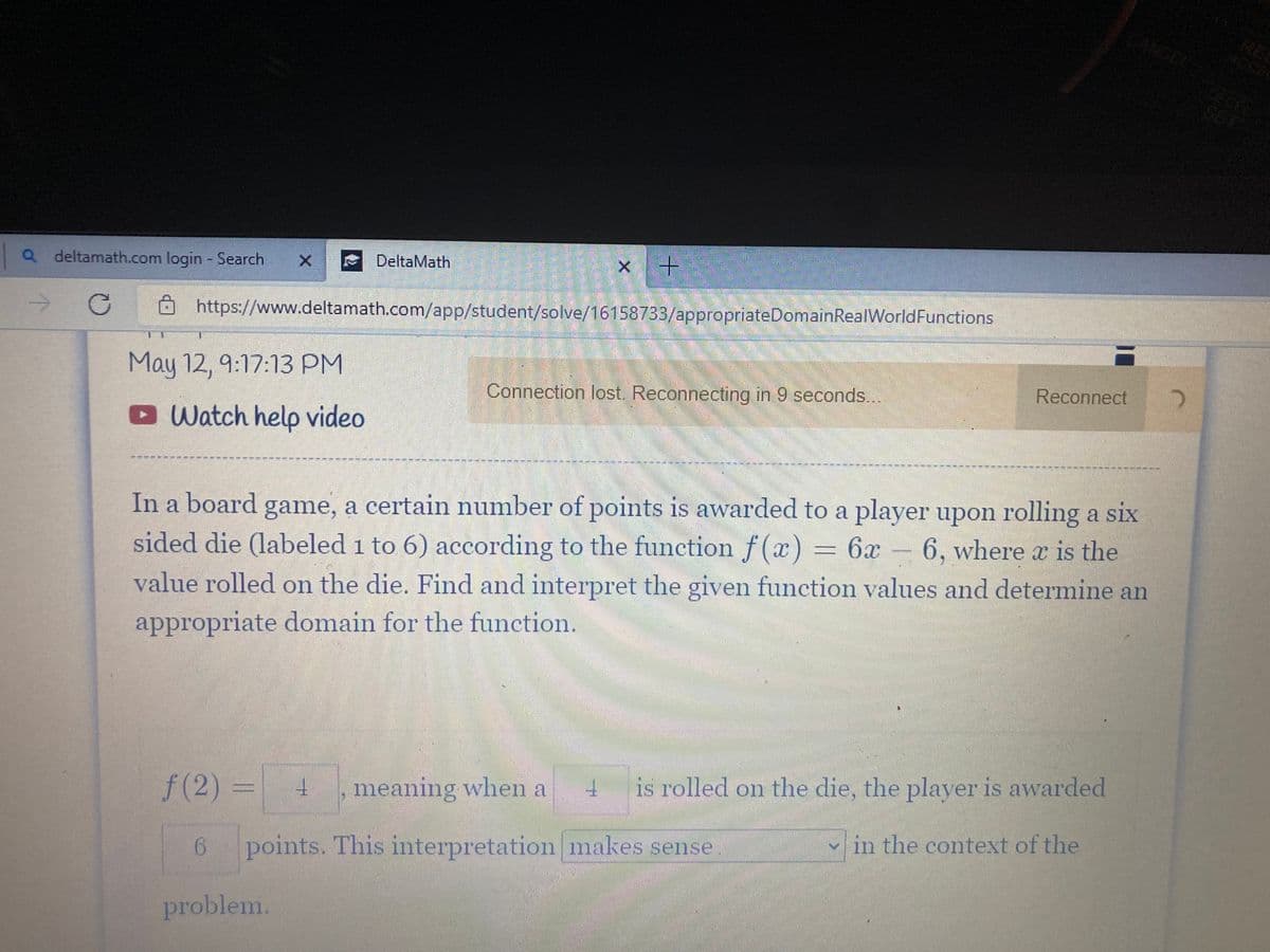 ANCEL
Q deltamath.com login - Search
DeltaMath
->
https://www.deltamath.com/app/student/solve/16158733/appropriateDomainReal WorldFunctions
May 12, 9:17:13 PM
Connection lost. Reconnecting in 9 seconds..
Reconnect
Watch help video
--------
In a board game, a certain number of points is awarded to a player upon rolling a six
sided die (labeled 1 to 6) according to the function f(x) = 6x - 6, where x is the
value rolled on the die. Find and interpret the given function values and determine an
appropriate domain for the function.
f(2)
3=
meaning when a
is rolled on the die, the player is awarded
points. This interpretation makes sense
v in the context of the
problem.
