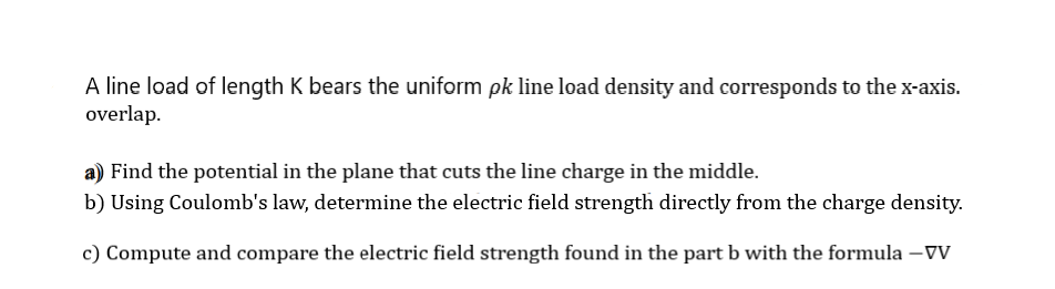 A line load of length K bears the uniform pk line load density and corresponds to the x-axis.
overlap.
a) Find the potential in the plane that cuts the line charge in the middle.
b) Using Coulomb's law, determine the electric field strength directly from the charge density.
c) Compute and compare the electric field strength found in the part b with the formula –Vv
