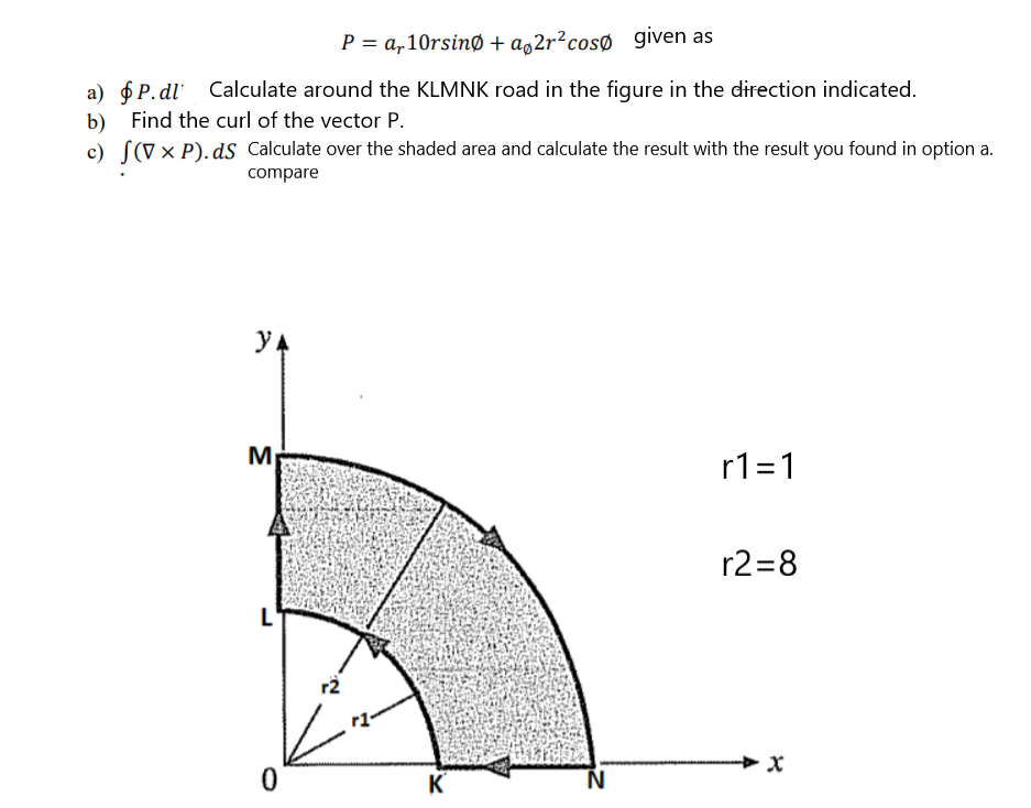 P = a,10rsinØ + a¸2r²cosØ given as
a) 6 P. dl Calculate around the KLMNK road in the figure in the direction indicated.
Find the curl of the vector P.
b)
c) S(V× P). dS Calculate over the shaded area and calculate the result with the result you found in option a.
compare
YA
M
r1=1
r2=8
L'
r2
K
