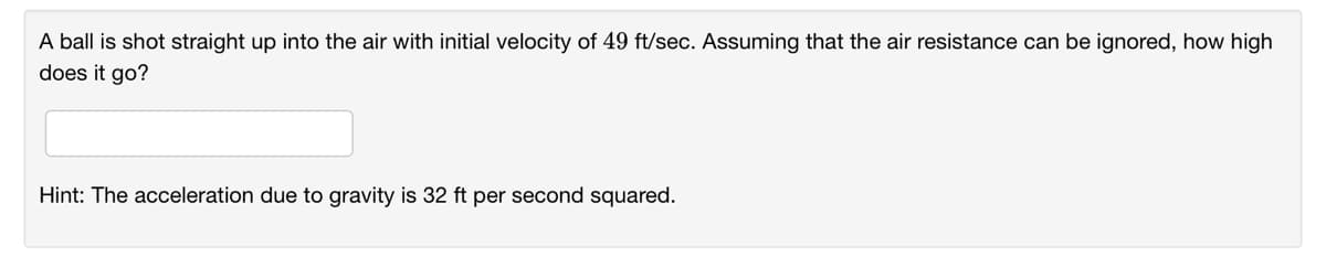 A ball is shot straight up into the air with initial velocity of 49 ft/sec. Assuming that the air resistance can be ignored, how high
does it go?
Hint: The acceleration due to gravity is 32 ft per second squared.
