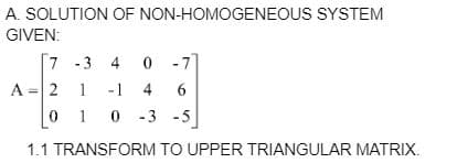 A. SOLUTION OF NON-HOMOGENEOUS SYSTEM
GIVEN:
7
-3 4 0
-7
A = 2
1
-1 4 6
01 0-3 -5
1.1 TRANSFORM TO UPPER TRIANGULAR MATRIX.