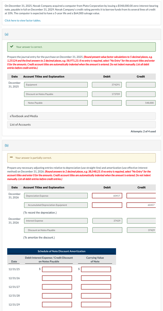 On December 31, 2025, Novak Company acquired a computer from Plato Corporation by issuing a $548,000.00 zero-interest-bearing
note, payable in full on December 31, 2029. Novak Company's credit rating permits it to borrow funds from its several lines of credit
at 10%. The computer is expected to have a 5-year life and a $64,000 salvage value.
Click here to view factor tables.
(a)
✓ Your answer is correct.
Prepare the journal entry for the purchase on December 31, 2025. (Round present value factor calculations to 5 decimal places, e.g.
1.25124 and the final answers to 2 decimal places, e.g. 58,971.23. If no entry is required, select "No Entry" for the account titles and enter
O for the amounts. Credit account titles are automatically indented when the amount is entered. Do not indent manually. List all debit
entries before credit entries.)
(b)
Date
December
31, 2025
-
eTextbook and Media
List of Accounts
Date
December
31, 2026
Your answer is partially correct.
December
31, 2026
Date
12/31/25
Account Titles and Explanation
12/31/26
Equipment
12/31/27
Discount on Notes Payable.
12/31/28
Notes Payable
12/31/29
Prepare any necessary adjusting entries relative to depreciation (use straight-line) and amortization (use effective-interest
method) on December 31, 2026. (Round answers to 2 decimal places, e.g. 38,548.23. If no entry is required, select "No Entry" for the
account titles and enter O for the amounts. Credit account titles are automatically indented when the amount is entered. Do not indent
manually. List all debit entries before credit entries.)
Account Titles and Explanation
Depreciation Expense
Accumulated Depreciation-Equipment
(To record the depreciation.)
Interest Expense
Discount on Notes Payable
(To amortize the discount.)
Schedule of Note Discount Amortization
Debit
Debit Interest Expense / Credit Discount
on Notes Payable
Debit
Carrying Value
of Note
374291
DODOL
173709
60457
Credit
37429
548,000
Attempts: 2 of 4 used
Credit
60457
37429