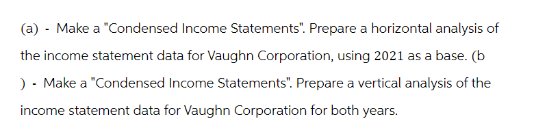 (a) - Make a "Condensed Income Statements". Prepare a horizontal analysis of
the income statement data for Vaughn Corporation, using 2021 as a base. (b
) - Make a "Condensed Income Statements". Prepare a vertical analysis of the
income statement data for Vaughn Corporation for both years.