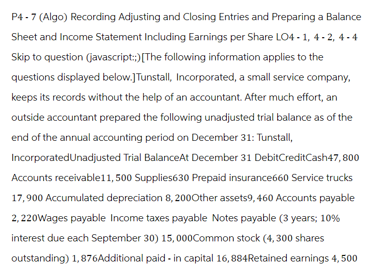 P4-7 (Algo) Recording Adjusting and Closing Entries and Preparing a Balance
Sheet and Income Statement Including Earnings per Share LO4-1, 4-2, 4-4
Skip to question (javascript:;) [The following information applies to the
questions displayed below.] Tunstall, Incorporated, a small service company,
keeps its records without the help of an accountant. After much effort, an
outside accountant prepared the following unadjusted trial balance as of the
end of the annual accounting period on December 31: Tunstall,
Incorporated Unadjusted Trial BalanceAt December 31 DebitCreditCash47,800
Accounts receivable11, 500 Supplies630 Prepaid insurance660 Service trucks
17,900 Accumulated depreciation 8, 200Other assets9, 460 Accounts payable
2, 220Wages payable Income taxes payable Notes payable (3 years; 10%
interest due each September 30) 15,000Common stock (4,300 shares
outstanding) 1,876Additional paid - in capital 16, 884 Retained earnings 4, 500