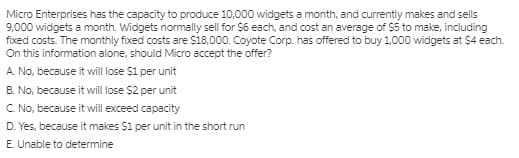 Micro Enterprises has the capacity to produce 10,000 widgets a month, and currently makes and sells
9,000 widgets a month. Widgets normally sell for $6 each, and cost an average of $5 to make, including
fixed costs. The monthly fixed costs are $18,000. Coyote Corp. has offered to buy 1.000 widgets at $4 each.
On this information alone, should Micro accept the offer?
A. No, because it will lose $1 per unit
B. No, because it will ose $2 per unit
C No, because it will exceed capacity
D. Yes, because it makes $1 per unit in the short run
E. Unable to determine
