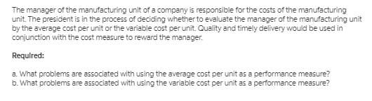 The manager of the manufacturing unit of a company is responsible for the costs of the manufacturing
unit. The president is in the process of deciding whether to evaluate the manager of the manufacturing unit
by the average cost per unit or the variable cost per unit. Quality and timely delivery would be used in
conjunction with the cost measure to reward the manager.
Requlred:
a. What problems are associated with using the average cost per unit as a performance measure?
b. What problems are associated with using the variable cost per unit as a performance measure?
