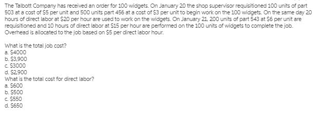 The Talbott Company has received an order for 100 widgets. On January 20 the shop supervisor requisitioned 100 units of part
503 at a cost of $5 per unit and 500 units part 456 at a cost of $3 per unit to begin work on the 100 widgets. On the same day 20
hours of direct labor at $20 per hour are used to work on the widgets. On January 21, 200 units of part 543 at S6 per unit are
requisitioned and 10 hours of direct labor at $15 per hour are performed on the 100 units of widgets to complete the job.
Overhead is allocated to the job based on $5 per direct labor hour.
What is the total job cost?
a. $4000
b. $3,900
C $3000
d. $2,900
What is the total cost for direct labor?
a. $600
b. $500
c. $550
d. $650
