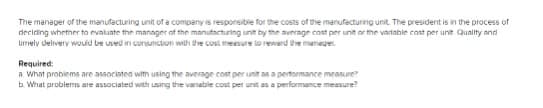 The manager of the manufacturing unit of a company is responsibie for the costs of the manufacturing unit. The president is in the process of
deciring whether to evaluate the manager af the manutacturing unit by the average cost per unit or the vartable cost per unit Quality and
urmely delivery would be used in corunction with the cust mesure lo rewerd the maneger
Required:
a What problems are associated with using the average cost per unit as a pertormance measure
b. What problems are associated with using the variable cost per unit as a performance measure?
