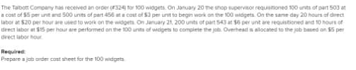 The Talbott Company has received an order (4324 for 100 widgets. On January 20 the shop supervisor requisitioned 100 units of part 503 at
a cost of $5 per unit and 500 units of part 456 at a cost of $3 per unit to begin work on the 100 widgets. On the same day 20 hours of direct
labor at $20 per hour are used to work on the widgets. On January 21, 200 units of part 543 at $6 per unit are requistioned and 10 hours of
drect labor at S15 per hour are performed on the 100 units of widgets to complete the job. Overhead is allocated to the job based on $5 per
drect labor hour
Required
Prepare a job onder cost sheet for the 100 widgets
