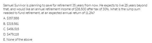 Samuel Survivor is planning to save for retirement 35 years from now. He expects to live 25 years beyond
that, and would like an annual retirement income of $38,500 after tax of 30%. What is the lump sum
needed to fund retirement, at an expected annual return of 11.2%?
A. $357,888
B. $319,561
C. $456,515
D. $479,118
E. None of the above
