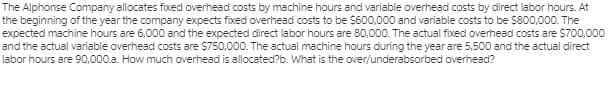 The Alphonse Company allocates fixed overhead costs by machine hours and variable overhead costs by direct labor hours. At
the beginning of the year the company expects fixed overhead costs to be $600,000 and variable costs to be $800,000. The
expected machine hours are 6,000 and the expected direct labor hours are 80,000. The actual fixed overhead costs are $700,000
and the actual variable overhead costs are $750,000. The actual machine hours during the year are 5,500 and the actual direct
labor hours are 90,000.a. How much overhead is allocated?b. What is the over/underabsorbed overhead?
