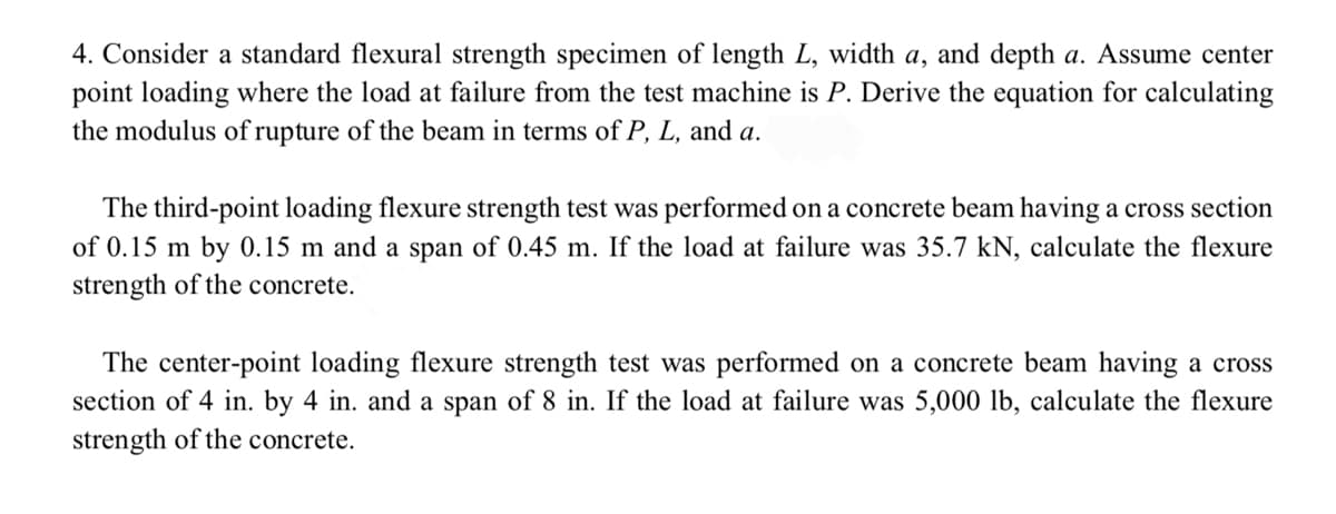 4. Consider a standard flexural strength specimen of length L, width a, and depth a. Assume center
point loading where the load at failure from the test machine is P. Derive the equation for calculating
the modulus of rupture of the beam in terms of P, L, and a.
The third-point loading flexure strength test was performed on a concrete beam having a cross section
of 0.15 m by 0.15 m and a span of 0.45 m. If the load at failure was 35.7 kN, calculate the flexure
strength of the concrete.
The center-point loading flexure strength test was performed on a concrete beam having a cross
section of 4 in. by 4 in. and a span of 8 in. If the load at failure was 5,000 lb, calculate the flexure
strength of the concrete.
