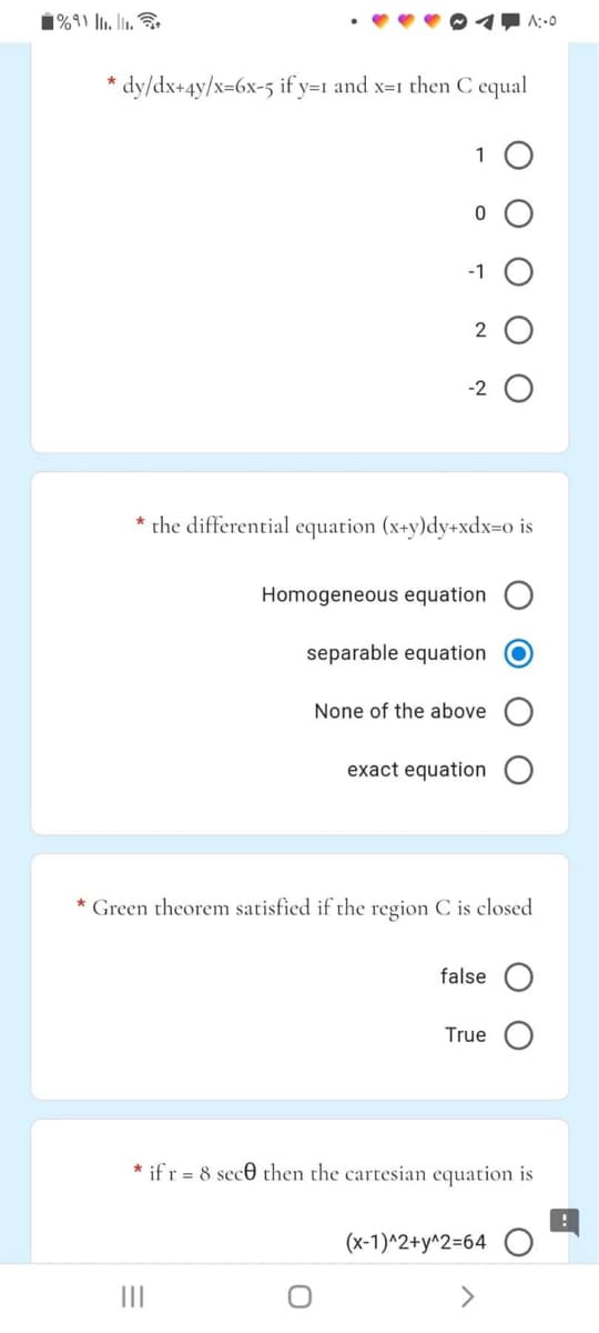 1%9) l1. l.
A:.0
* dy/dx+4y/x=6x-5 if y=1 and x=1 then C equal
1 O
-1
-2
the differential equation (x+y)dy+xdx=o is
Homogeneous equation
separable equation
None of the above
exact equation
* Green theorem satisfied if the region C is closed
false
True
* ifr = 8 sece then the cartesian equation is
(x-1)^2+y^2=64
II
