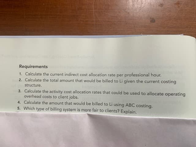 Requirements
1. Calculate the current indirect cost allocation rate per professional hour.
2. Calculate the total amount that would be billed to Li given the current costing
structure.
3. Calculate the activity cost allocation rates that could be used to allocate operating
overhead costs to client jobs.
4. Calculate the amount that would be billed to Li using ABC costing.
5. Which type of billing system is more fair to clients? Explain.
