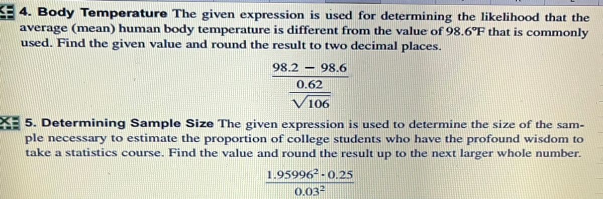 4. Body Temperature The given expression is used for determining the likelihood that the
average (mean) human body temperature is different from the value of 98.6°F that is commonly
used. Find the given value and round the result to two decimal places.
98.2 – 98.6
0.62
106
5. Determining Sample Size The given expression is used to determine the size of the sam-
ple necessary to estimate the proportion of college students who have the profound wisdom to
take a statistics course. Find the value and round the result up to the next larger whole number.
1.95996² - 0.25
0.032
