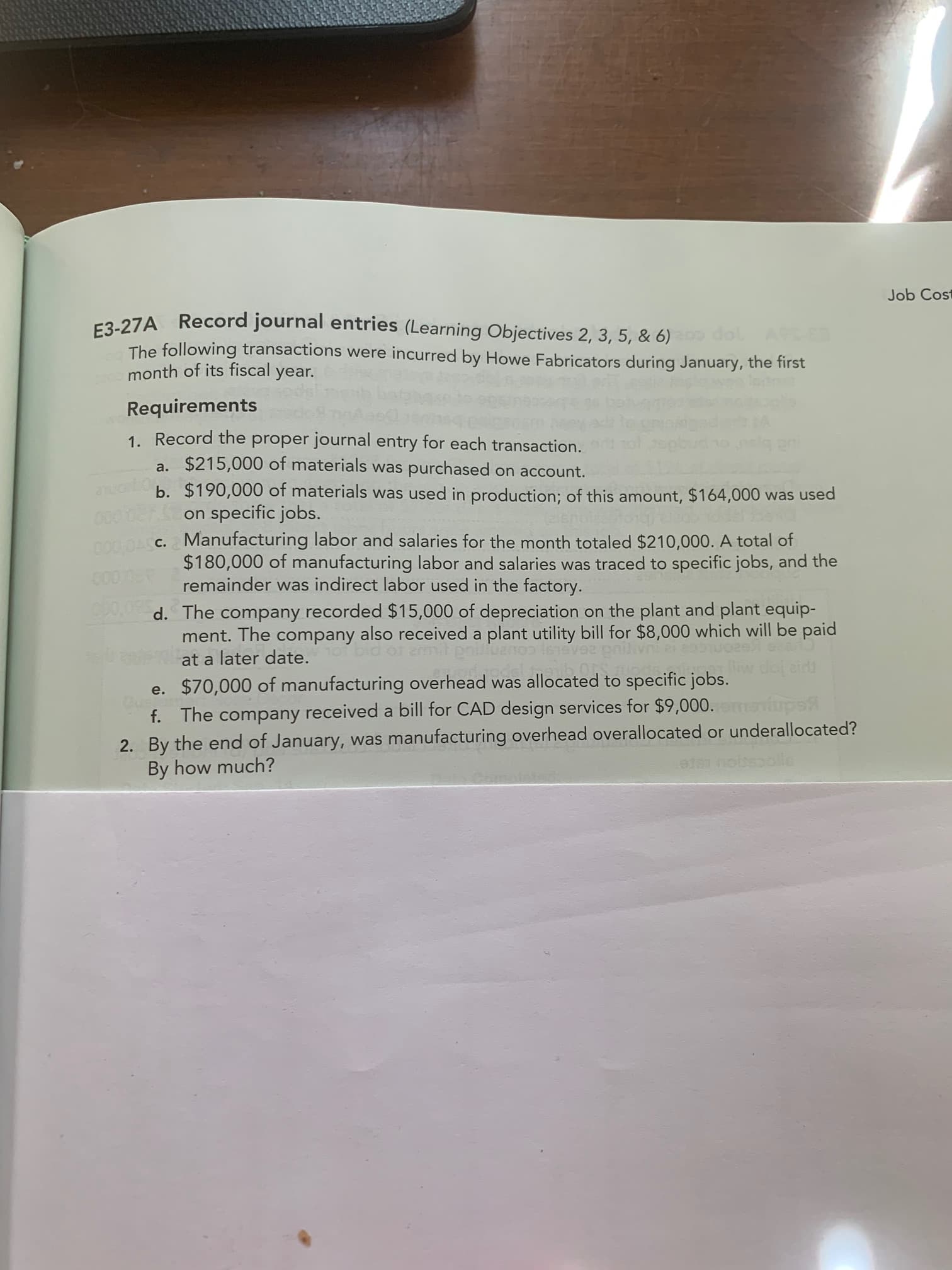 1. Record the proper journal entry for each transaction.
a. $215,000 of materials was purchased on account.
b. $190,000 of materials was used in production; of this amount, $164,000 was used
on specific jobs.
Manufacturing labor and salaries for the month totaled $210,000. A total of
$180,000 of manufacturing labor and salaries was traced to specific jobs, and the
remainder was indirect labor used in the factory.
000,0ASC.
d. The company recorded $15,000 of depreciation on the plant and plant equip-
ment. The company also received a plant utility bill for $8,000 which will be paid
at a later date.
e. $70,000 of manufacturing overhead was allocated to specific jobs.
f. The company received a bill for CAD design services for $9,000.
2. By the end of January, was manufacturing overhead overallocated or underallocated?
By how much?
