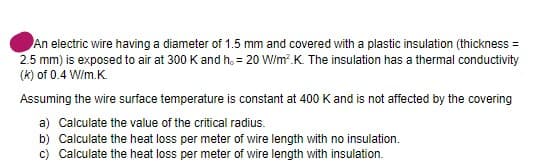 An electric wire having a diameter of 1.5 mm and covered with a plastic insulation (thickness =
2.5 mm) is exposed to air at 300 K and h. = 20 W/m².K. The insulation has a thermal conductivity
(k) of 0.4 W/m.K.
Assuming the wire surface temperature is constant at 400 K and is not affected by the covering
a) Calculate the value of the critical radius.
b) Calculate the heat loss per meter of wire length with no insulation.
c) Calculate the heat loss per meter of wire length with insulation.