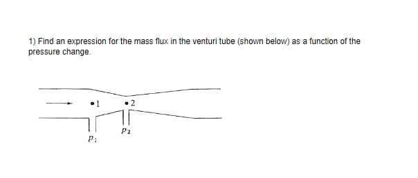 1) Find an expression for the mass flux in the venturi tube (shown below) as a function of the
pressure change.
Pi
P2