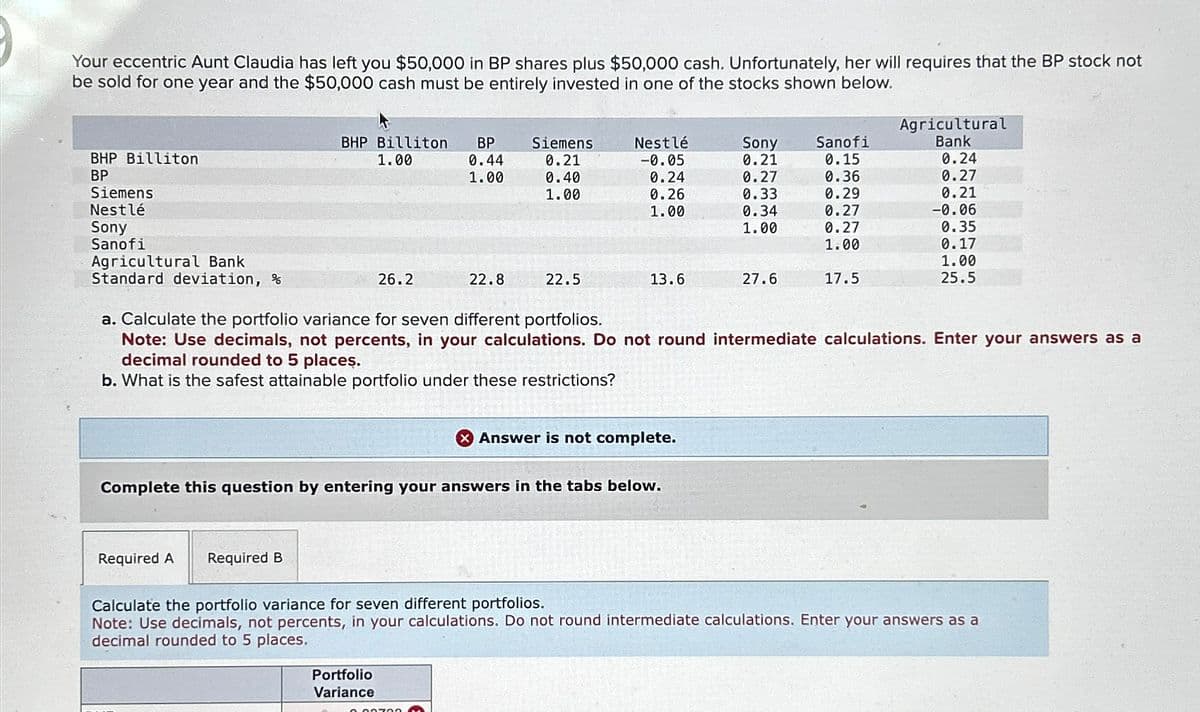 Your eccentric Aunt Claudia has left you $50,000 in BP shares plus $50,000 cash. Unfortunately, her will requires that the BP stock not
be sold for one year and the $50,000 cash must be entirely invested in one of the stocks shown below.
BHP Billiton
BP
Siemens
Nestlé
Sony
Sanofi
Agricultural Bank
Standard deviation, %
Agricultural
BHP Billiton BP
1.00
Siemens
Nestlé
Sony
Sanofi
Bank
0.44
0.21
-0.05
0.21
0.15
0.24
1.00
0.40
0.24
0.27
0.36
0.27
1.00
0.26
0.33
0.29
0.21
1.00
0.34
0.27
-0.06
1.00
0.27
0.35
1.00
0.17
1.00
26.2
22.8
22.5
13.6
27.6
17.5
25.5
a. Calculate the portfolio variance for seven different portfolios.
Note: Use decimals, not percents, in your calculations. Do not round intermediate calculations. Enter your answers as a
decimal rounded to 5 places.
b. What is the safest attainable portfolio under these restrictions?
Answer is not complete.
Complete this question by entering your answers in the tabs below.
Required A
Required B
Calculate the portfolio variance for seven different portfolios.
Note: Use decimals, not percents, in your calculations. Do not round intermediate calculations. Enter your answers as a
decimal rounded to 5 places.
Portfolio
Variance