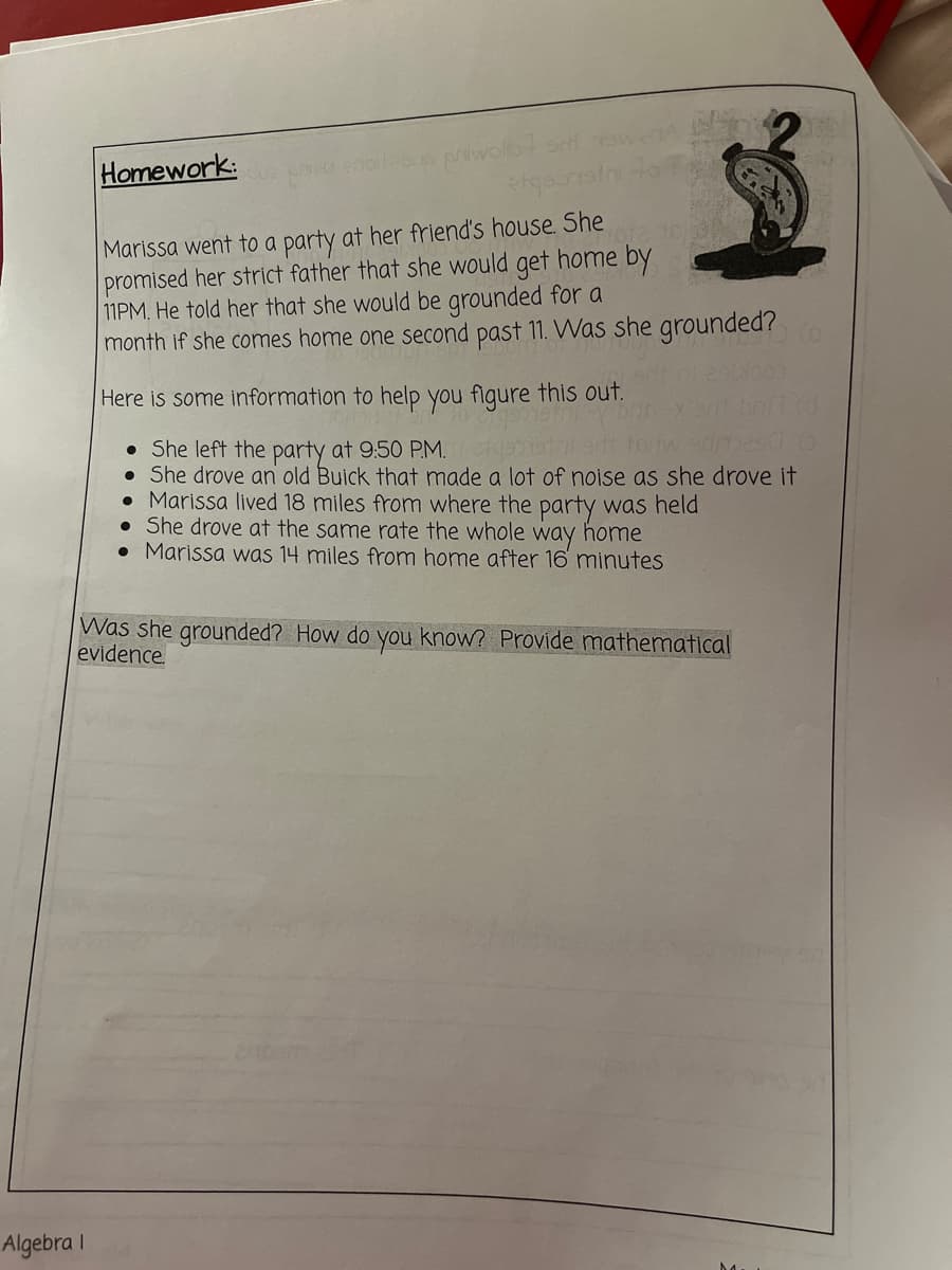 Homework:
Marissa went to a party at her friend's house. She
promised her strict father that she would get home by
11PM, He told her that she would be grounded for a
month if she comes home one second past 11. Was she grounded?
Here is some information to help you figure this out.
• She left the party at 9:50 PM.
• She drove an old Buick that made a lot of noise as she drove it
• Marissa lived 18 miles from where the party was held
• She drove at the same rate the whole way home
• Marissa was 14 miles from home after 16 minutes
Was she grounded? How do you know? Provide mathematical
evidence.
Algebra I
