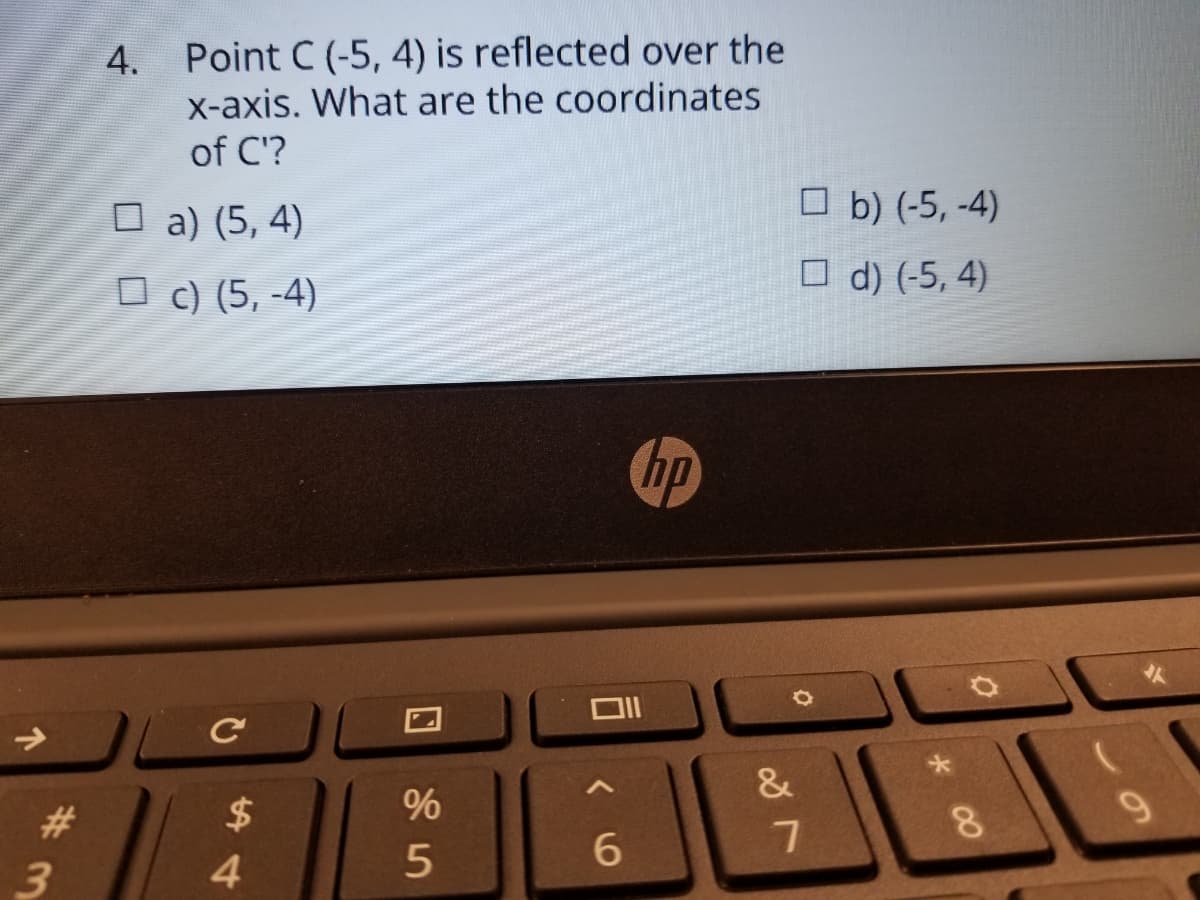 Point C (-5, 4) is reflected over the
X-axis. What are the coordinates
of C'?
4.
O a) (5, 4)
O b) (-5, -4)
O c) (5, -4)
O d) (-5, 4)
hp
&
24
8.
4.
*00
%#3
