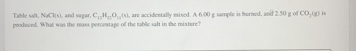 Table salt, NaCl(s), and sugar, C12H22O11 (s), are accidentally mixed. A 6.00 g sample is burned, and 2.50 g of CO2(g) is
produced. What was the mass percentage of the table salt in the mixture?