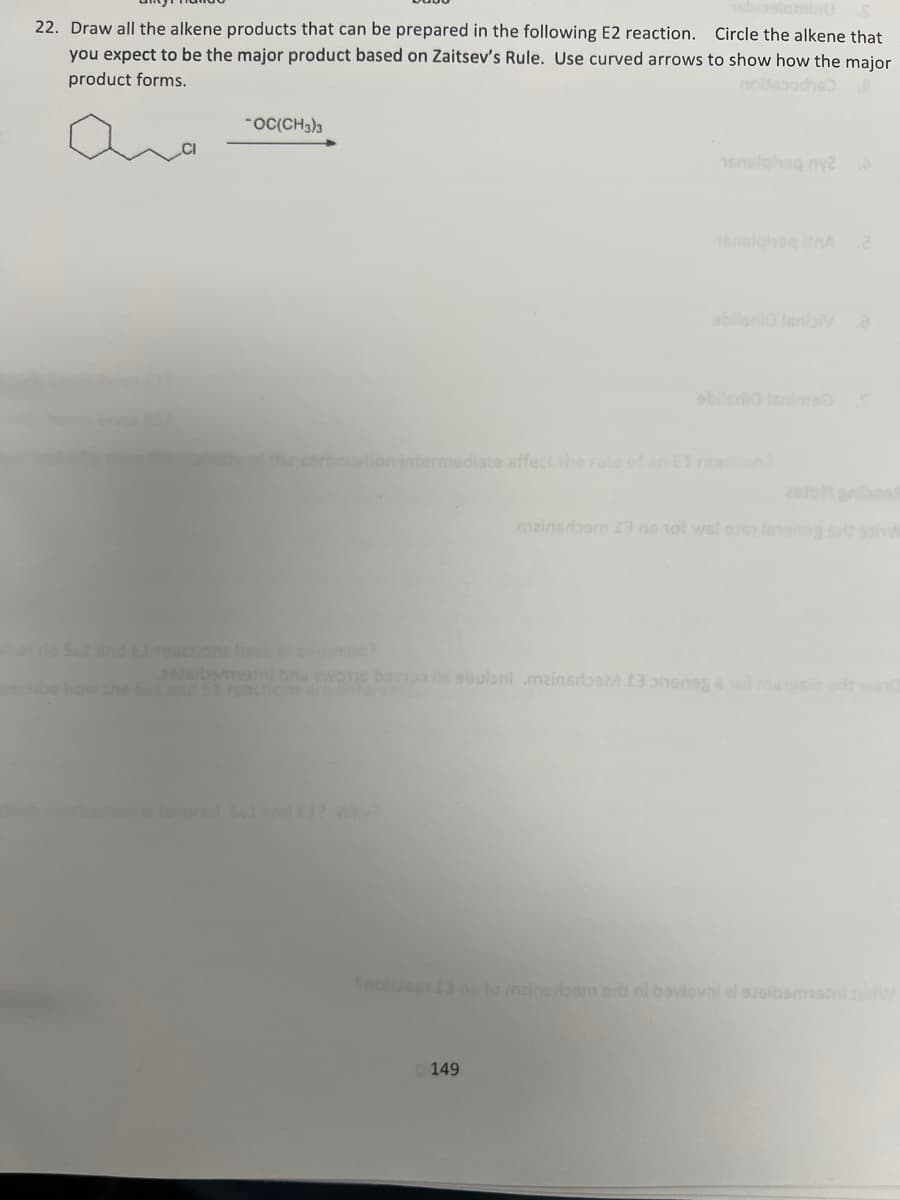 22. Draw all the alkene products that can be prepared in the following E2 reaction. Circle the alkene that
you expect to be the major product based on Zaitsev's Rule. Use curved arrows to show how the major
product forms.
ما
"OC(CH)
analghaq my2A
16nsiqi
UnA 2
ebileria lenims
ocation intermediate affect the rate of an El reaction?
mainsroom 13 no 101 ws!
sbubal .mainsrbM 13 phen
Snobia
to mzinaroam
bevlovni el sisibamish
149