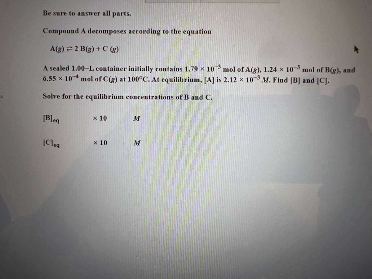 S
Be sure to answer all parts.
Compound A decomposes according to the equation
A(g) 2 B(g) + C (g)
A sealed 1.00-L container initially contains 1.79 × 10-3 mol of A(g), 1.24 x 10-3 mol of B(g), and
6.55 x 104 mol of C(g) at 100°C. At equilibrium, [A] is 2.12 × 10-3 M. Find [B] and [C].
Solve for the equilibrium concentrations of B and C.
[Bleq
[Cleq
x 10
x 10
M
M