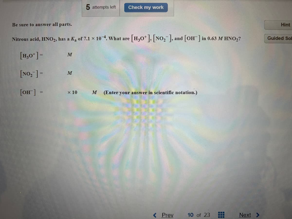 Be sure to answer all parts.
[H₂0+] =
[NO₂] =
[OH] =
Nitrous acid, HNO2, has a K₂ of 7.1 × 10-4. What are
M
M
5 attempts left
x 10
Check my work
[H3O+], [NO₂], and [OH-] in 0.63 M HNO₂?
M (Enter your answer in scientific notation.)
< Prev
10 of 23
Next
Hint
Guided Sol