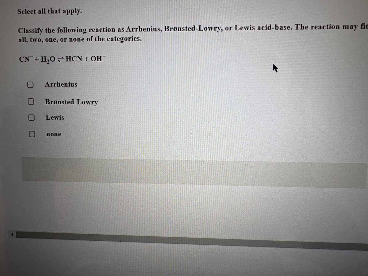 Select all that apply.
Classify the following reaction as Arrhenius, Brønsted-Lowry, or Lewis acid-base. The reaction may fit
all, two, one, or none of the categories.
CN + H₂OHCN + OH
0
Arrhenius
Brønsted-Lowry
Lewis
none