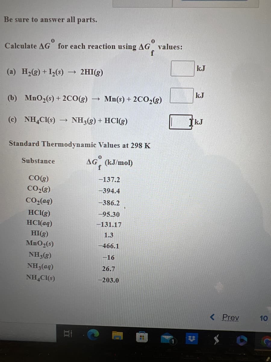 Be sure to answer all parts.
0
Calculate AG for each reaction using AG values:
f
(a) H₂(g) + I₂ (s)
(b) MnO₂(s) + 2CO(g) ->> Mn(s) + 2CO₂(g)
(c) NH4Cl(s) NH3(g) + HCI(g)
Substance
->>
Standard Thermodynamic Values at 298 K
AG (kJ/mol)
f
CO(g)
CO₂(g)
CO,(aq)
HCl(g)
HCl(aq)
HI(g)
MnO₂ (s)
NH3(g)
NH3(aq)
NH4Cl(s)
2HI(g)
ㅍ
El
-137.2
-394.4
-386.2
-95.30
-131.17
1.3
-466.1
-16
26.7
-203.0
H
kJ
kJ
kJ
Prev
10