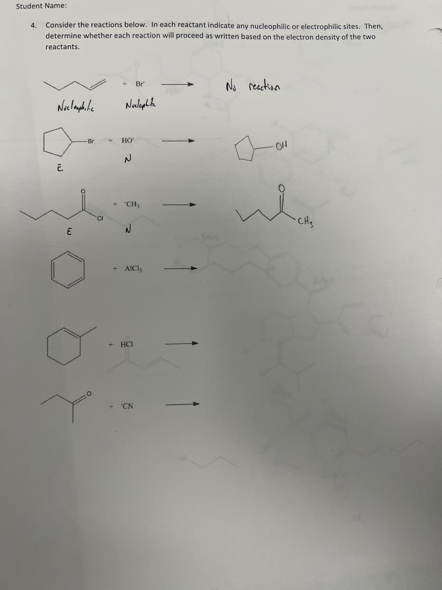 Student Name:
4. Consider the reactions below. In each reactant indicate any nucleophilic or electrophilic sites. Then,
determine whether each reaction will proceed as written based on the electron density of the two
reactants.
Nucleophilic
E
-Br
10
Nuclephite
HO
+
+ CH3
N
Br
+ AICI,
HCI
CN
No reaction
01
CH₂