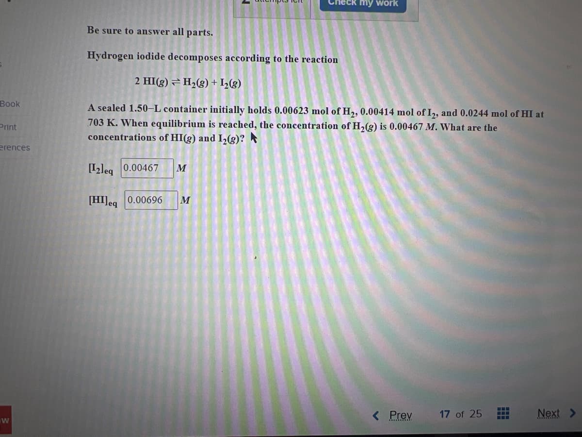 Book
Print
erences
W
eck my work
Be sure to answer all parts.
Hydrogen iodide decomposes according to the reaction
2 HI(g) ⇒ H₂(g) + 1₂(g)
A sealed 1.50-L container initially holds 0.00623 mol of H₂, 0.00414 mol of I2, and 0.0244 mol of HI at
703 K. When equilibrium is reached, the concentration of H₂(g) is 0.00467 M. What are the
concentrations of HI(g) and I₂(g)?
[12]eq 0.00467 M
[HI] eq 0.00696 M
< Prev
17 of 25
‒‒‒
‒‒‒
Next >