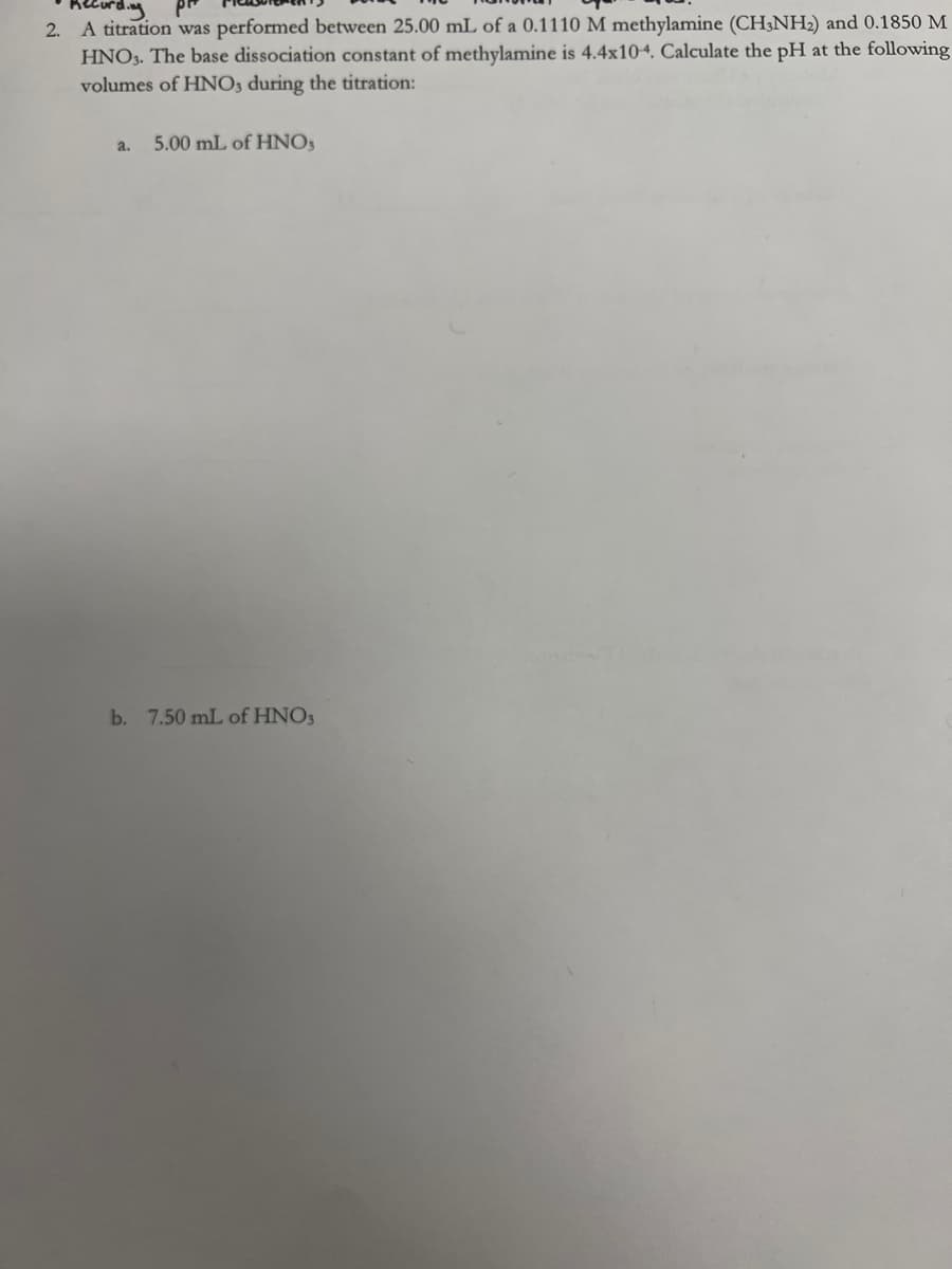 2.
A titration was performed between 25.00 mL of a 0.1110 M methylamine (CH3NH₂) and 0.1850 M
HNO3. The base dissociation constant of methylamine is 4.4x10-4. Calculate the pH at the following
volumes of HNO3 during the titration:
a.
5.00 mL of HNO3
b. 7.50 mL of HNO3