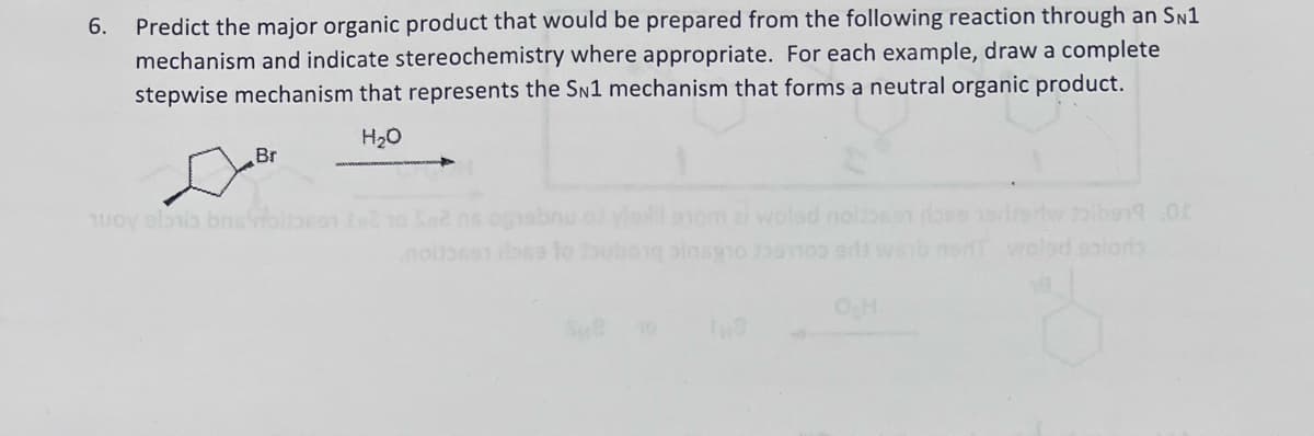 6.
Predict the major organic product that would be prepared from the following reaction through an SN1
mechanism and indicate stereochemistry where appropriate. For each example, draw a complete
stepwise mechanism that represents the SN1 mechanism that forms a neutral organic product.
☑Br
100V eli bns
H₂O
Sn2 ne ograbnu of viol som z wolsd nolean does hadrerlw tolbe19.00
web nor waled saloris
no
rose to tubong pinag10239100