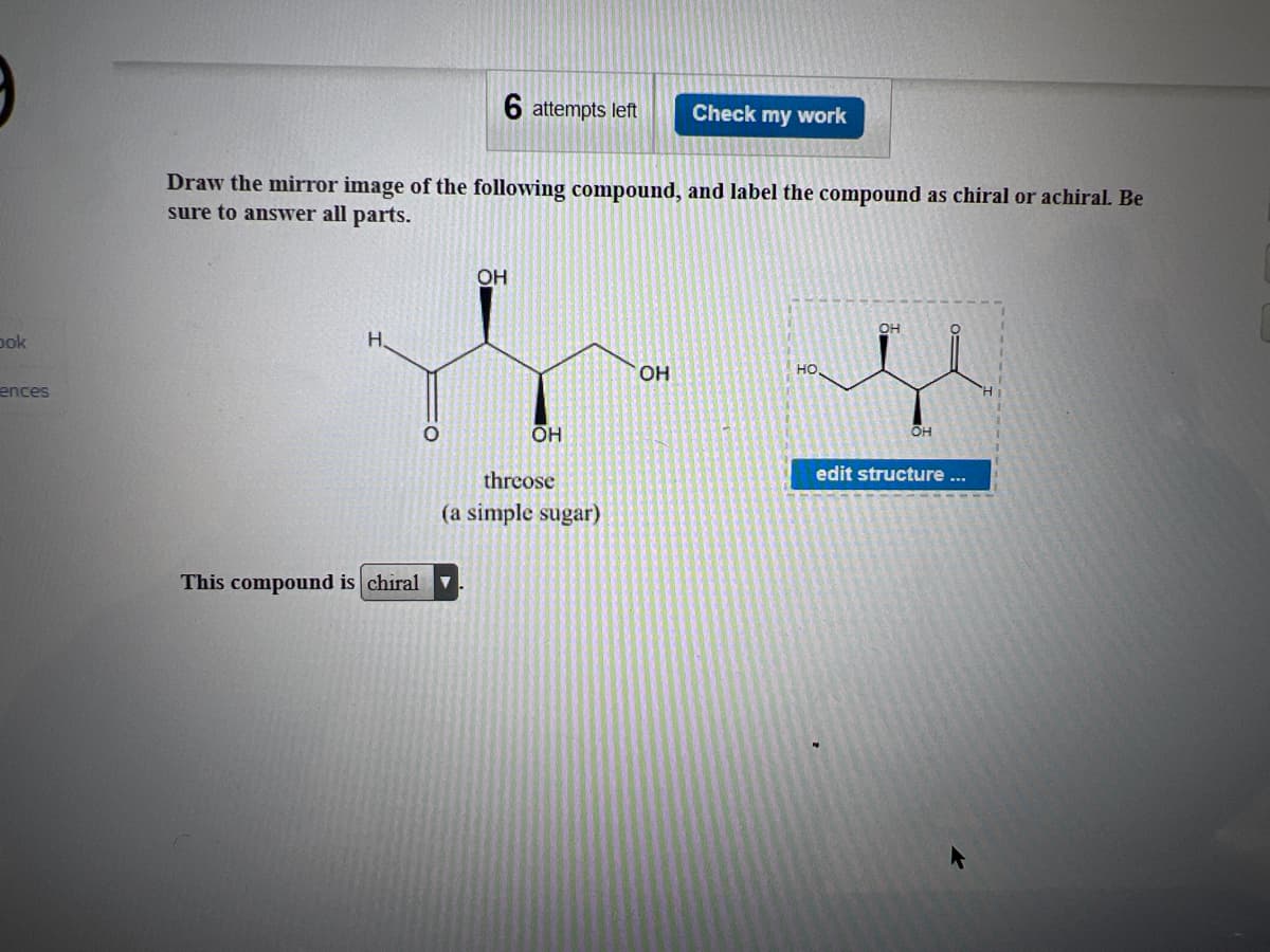 bok
ences
H.
6 attempts left
Draw the mirror image of the following compound, and label the compound as chiral or achiral. Be
sure to answer all parts.
This compound is chiral
OH
OH
threose
(a simple sugar)
Check my work
OH
OH
edit structure ...