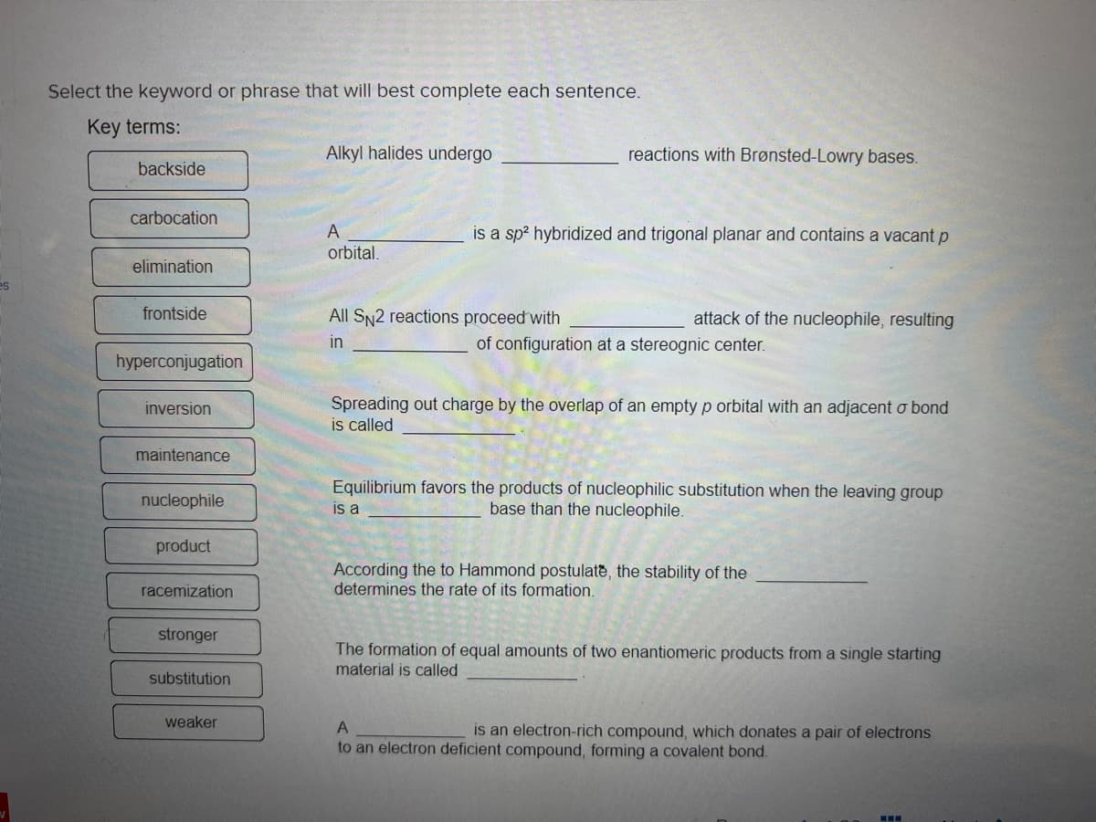 Select the keyword or phrase that will best complete each sentence.
Key terms:
backside
carbocation
elimination
frontside
hyperconjugation
inversion
maintenance
nucleophile
product
racemization
stronger
substitution
weaker
Alkyl halides undergo
A
orbital.
reactions with Brønsted-Lowry bases.
is a sp² hybridized and trigonal planar and contains a vacant p
All SN2 reactions proceed with
in
attack of the nucleophile, resulting
of configuration at a stereognic center.
Spreading out charge by the overlap of an empty p orbital with an adjacent o bond
is called
Equilibrium favors the products of nucleophilic substitution when the leaving group
is a
base than the nucleophile.
According the to Hammond postulate, the stability of the
determines the rate of its formation.
The formation of equal amounts of two enantiomeric products from a single starting
material is called
A
is an electron-rich compound, which donates a pair of electrons
to an electron deficient compound, forming a covalent bond.
‒‒‒