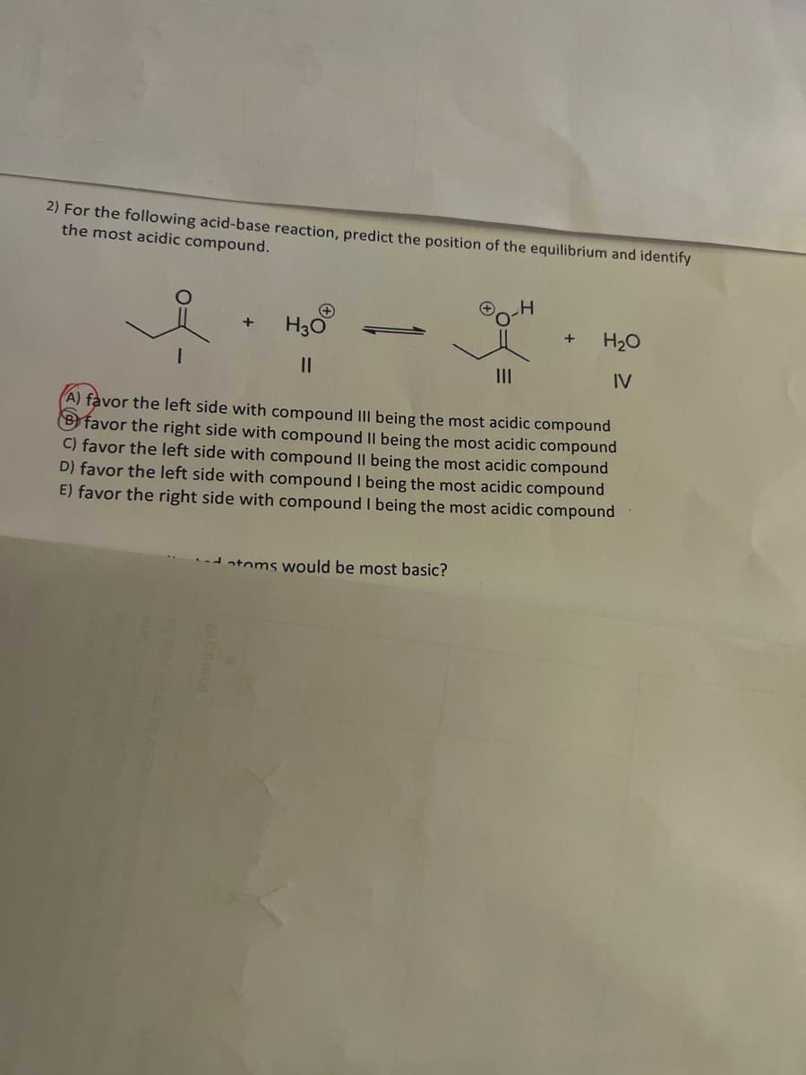 2) For the following acid-base reaction, predict the position of the equilibrium and identify
the most acidic compound.
+
+
H30
||
H
toms would be most basic?
+ H₂O
IV
(A) favor the left side with compound III being the most acidic compound
favor the right side with compound II being the most acidic compound
C) favor the left side with compound II being the most acidic compound
D) favor the left side with compound I being the most acidic compound
E) favor the right side with compound I being the most acidic compound